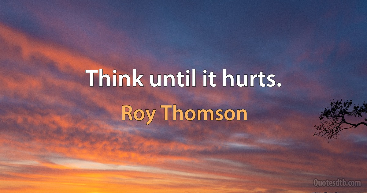 Think until it hurts. (Roy Thomson)