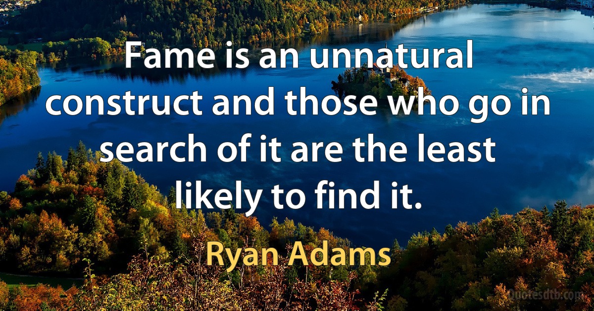 Fame is an unnatural construct and those who go in search of it are the least likely to find it. (Ryan Adams)