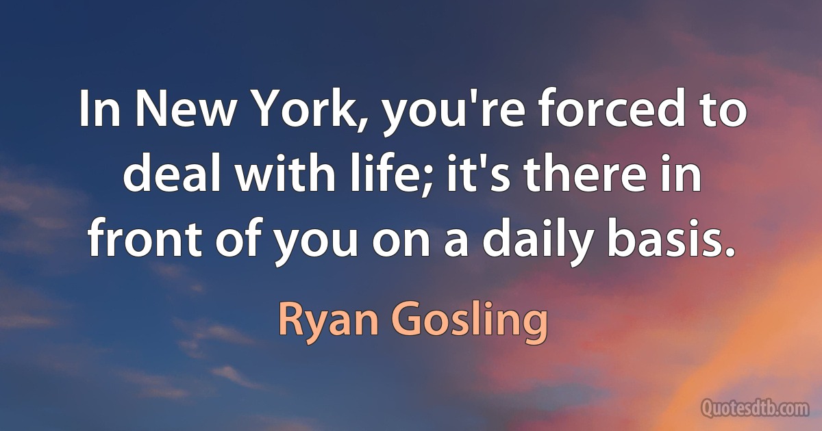 In New York, you're forced to deal with life; it's there in front of you on a daily basis. (Ryan Gosling)