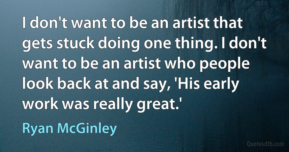 I don't want to be an artist that gets stuck doing one thing. I don't want to be an artist who people look back at and say, 'His early work was really great.' (Ryan McGinley)