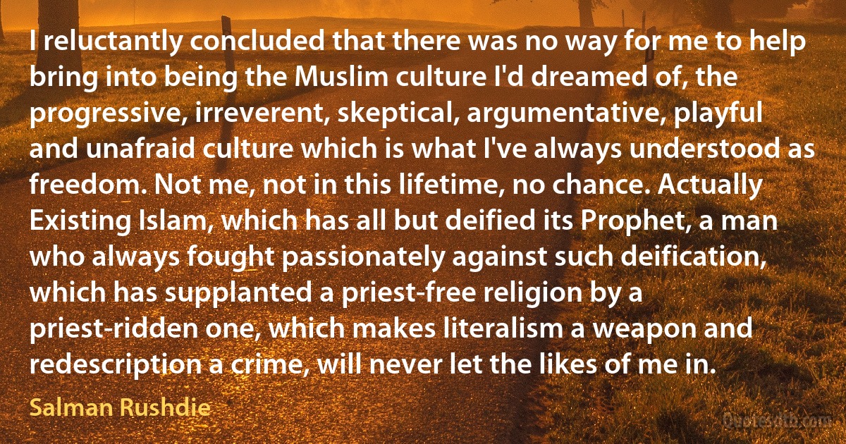 I reluctantly concluded that there was no way for me to help bring into being the Muslim culture I'd dreamed of, the progressive, irreverent, skeptical, argumentative, playful and unafraid culture which is what I've always understood as freedom. Not me, not in this lifetime, no chance. Actually Existing Islam, which has all but deified its Prophet, a man who always fought passionately against such deification, which has supplanted a priest-free religion by a priest-ridden one, which makes literalism a weapon and redescription a crime, will never let the likes of me in. (Salman Rushdie)