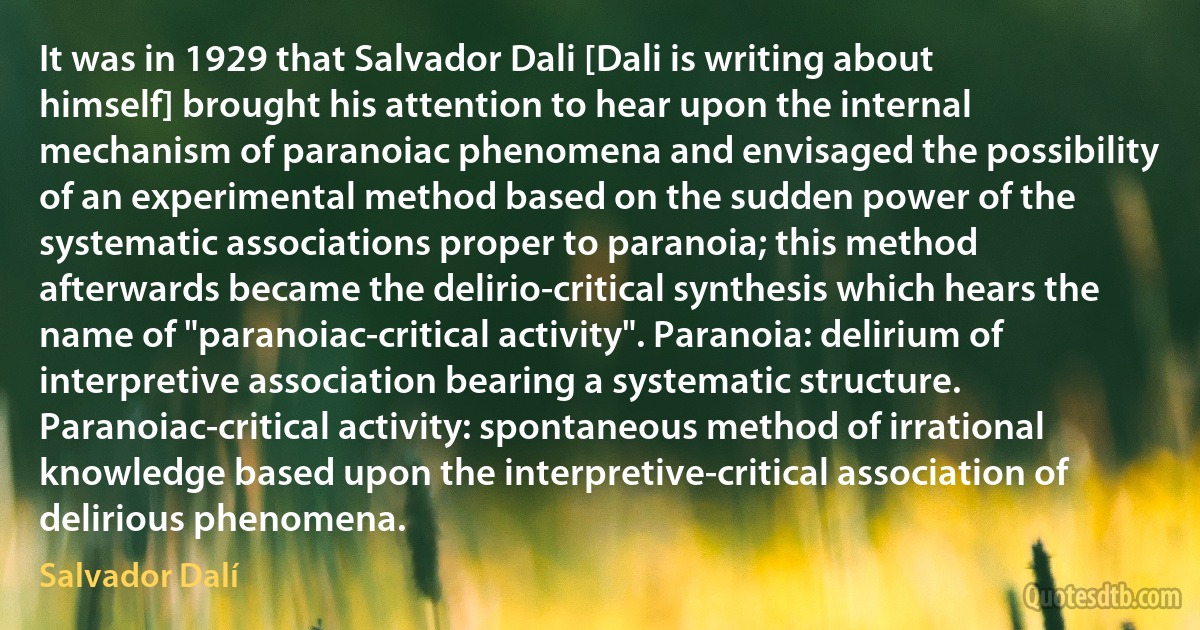 It was in 1929 that Salvador Dali [Dali is writing about himself] brought his attention to hear upon the internal mechanism of paranoiac phenomena and envisaged the possibility of an experimental method based on the sudden power of the systematic associations proper to paranoia; this method afterwards became the delirio-critical synthesis which hears the name of "paranoiac-critical activity". Paranoia: delirium of interpretive association bearing a systematic structure. Paranoiac-critical activity: spontaneous method of irrational knowledge based upon the interpretive-critical association of delirious phenomena. (Salvador Dalí)