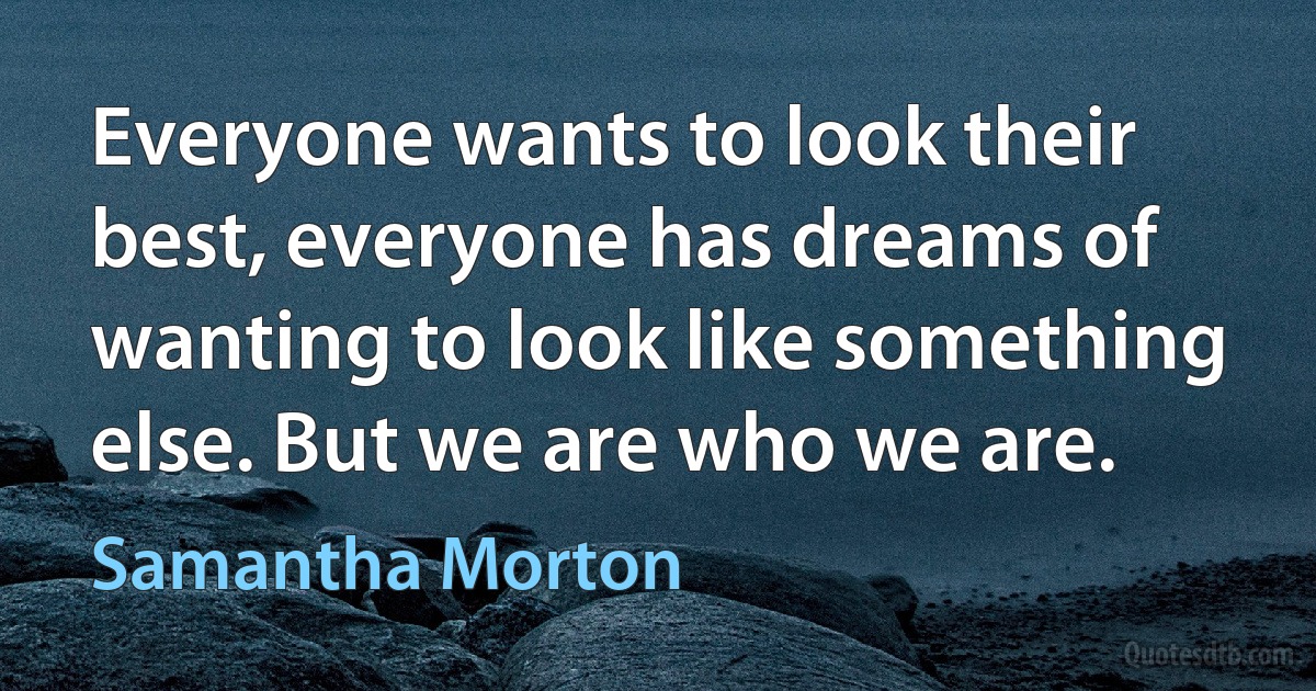 Everyone wants to look their best, everyone has dreams of wanting to look like something else. But we are who we are. (Samantha Morton)