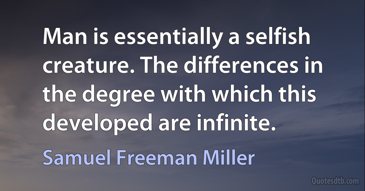 Man is essentially a selfish creature. The differences in the degree with which this developed are infinite. (Samuel Freeman Miller)