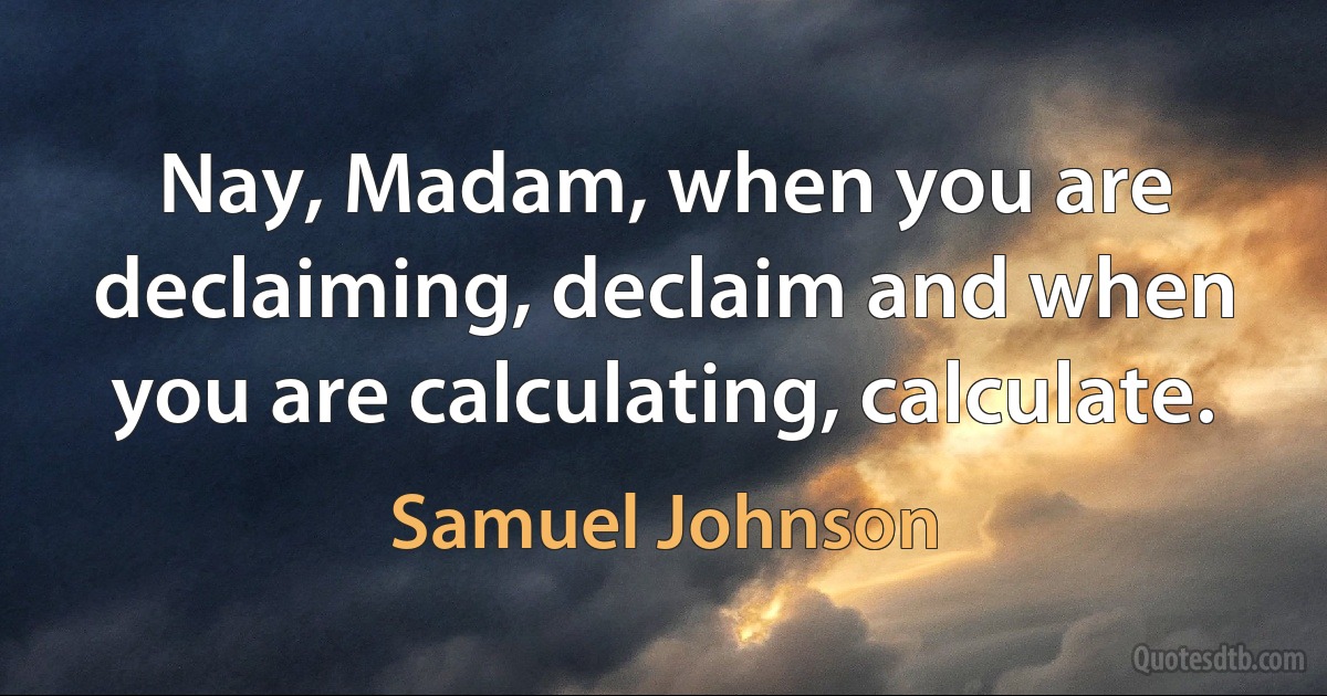 Nay, Madam, when you are declaiming, declaim and when you are calculating, calculate. (Samuel Johnson)