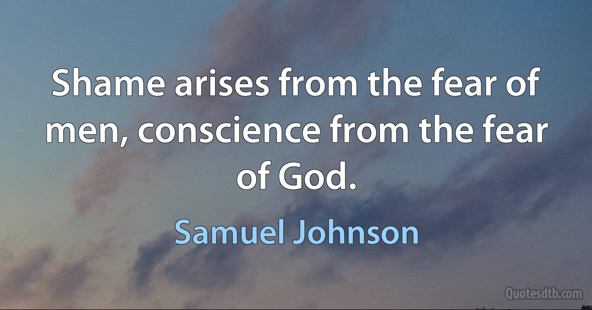 Shame arises from the fear of men, conscience from the fear of God. (Samuel Johnson)