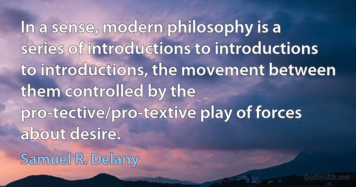 In a sense, modern philosophy is a series of introductions to introductions to introductions, the movement between them controlled by the pro-tective/pro-textive play of forces about desire. (Samuel R. Delany)