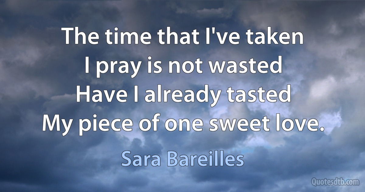 The time that I've taken
I pray is not wasted
Have I already tasted
My piece of one sweet love. (Sara Bareilles)