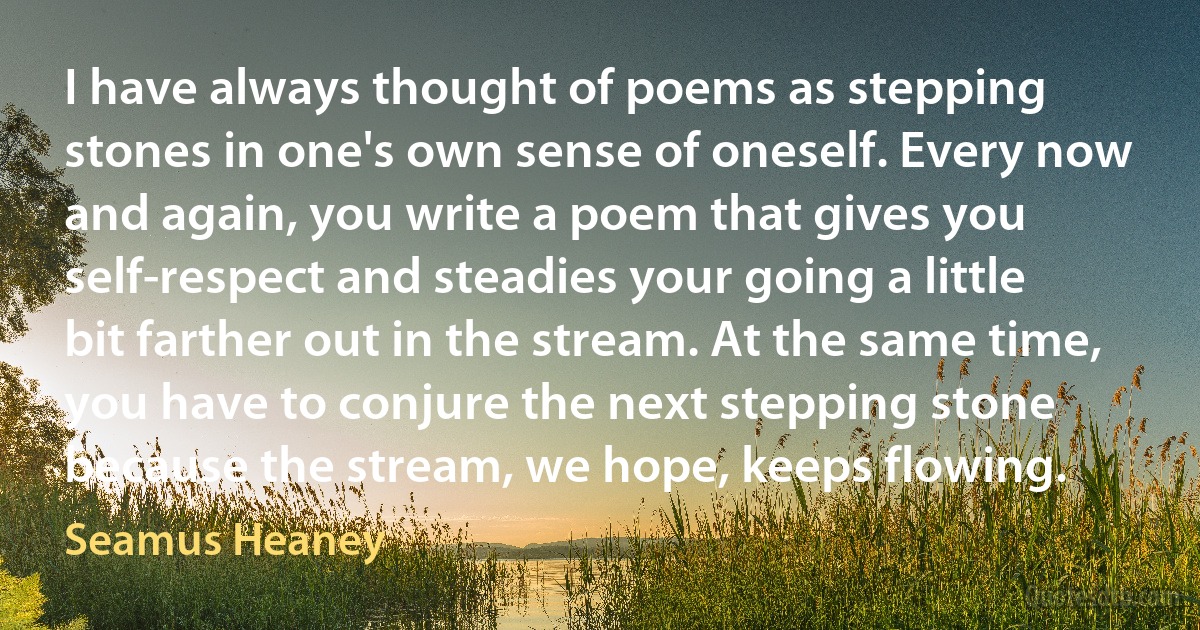 I have always thought of poems as stepping stones in one's own sense of oneself. Every now and again, you write a poem that gives you self-respect and steadies your going a little bit farther out in the stream. At the same time, you have to conjure the next stepping stone because the stream, we hope, keeps flowing. (Seamus Heaney)