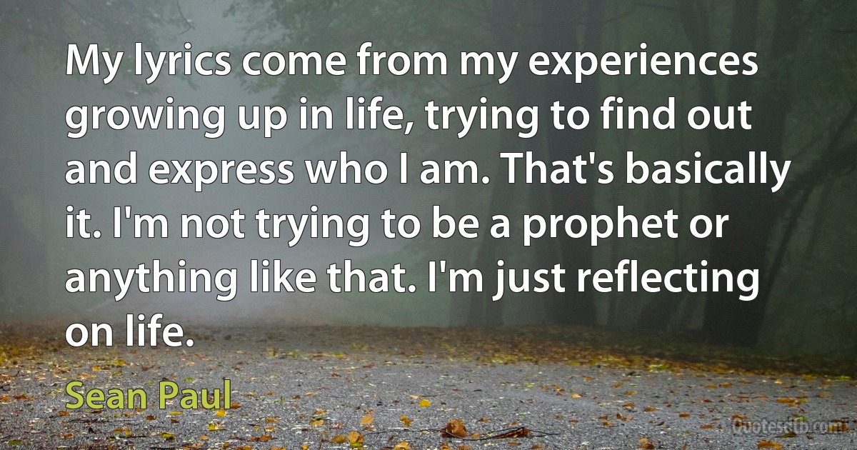 My lyrics come from my experiences growing up in life, trying to find out and express who I am. That's basically it. I'm not trying to be a prophet or anything like that. I'm just reflecting on life. (Sean Paul)