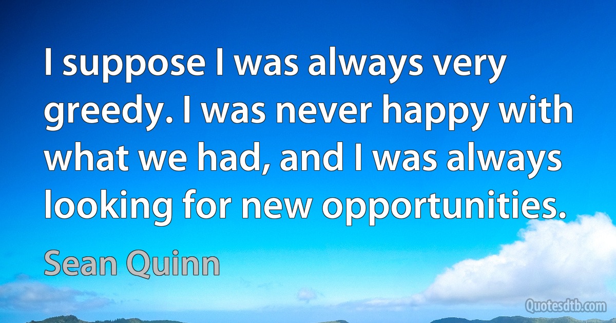 I suppose I was always very greedy. I was never happy with what we had, and I was always looking for new opportunities. (Sean Quinn)