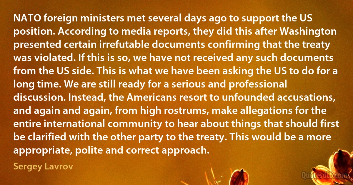 NATO foreign ministers met several days ago to support the US position. According to media reports, they did this after Washington presented certain irrefutable documents confirming that the treaty was violated. If this is so, we have not received any such documents from the US side. This is what we have been asking the US to do for a long time. We are still ready for a serious and professional discussion. Instead, the Americans resort to unfounded accusations, and again and again, from high rostrums, make allegations for the entire international community to hear about things that should first be clarified with the other party to the treaty. This would be a more appropriate, polite and correct approach. (Sergey Lavrov)