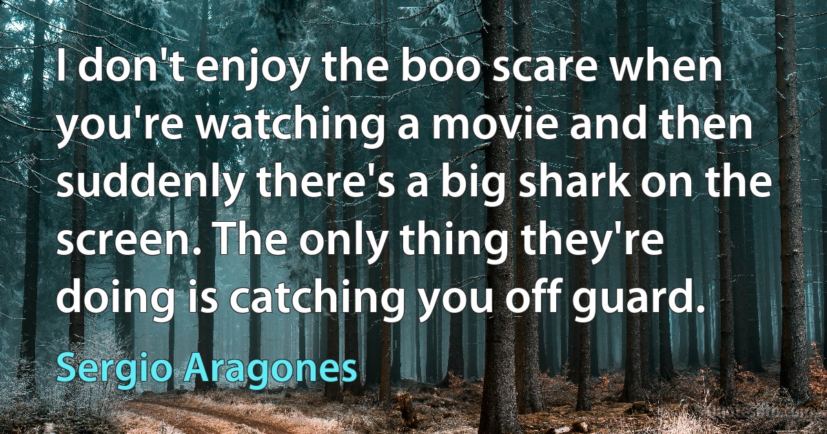 I don't enjoy the boo scare when you're watching a movie and then suddenly there's a big shark on the screen. The only thing they're doing is catching you off guard. (Sergio Aragones)