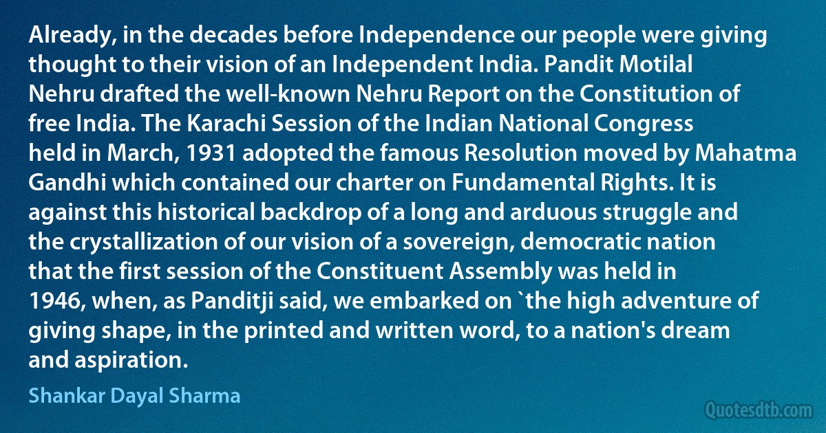 Already, in the decades before Independence our people were giving thought to their vision of an Independent India. Pandit Motilal Nehru drafted the well-known Nehru Report on the Constitution of free India. The Karachi Session of the Indian National Congress held in March, 1931 adopted the famous Resolution moved by Mahatma Gandhi which contained our charter on Fundamental Rights. It is against this historical backdrop of a long and arduous struggle and the crystallization of our vision of a sovereign, democratic nation that the first session of the Constituent Assembly was held in 1946, when, as Panditji said, we embarked on `the high adventure of giving shape, in the printed and written word, to a nation's dream and aspiration. (Shankar Dayal Sharma)