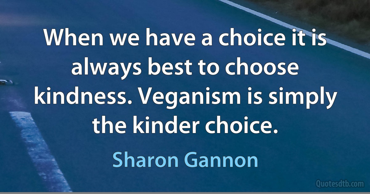 When we have a choice it is always best to choose kindness. Veganism is simply the kinder choice. (Sharon Gannon)