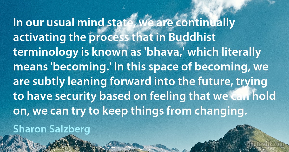 In our usual mind state, we are continually activating the process that in Buddhist terminology is known as 'bhava,' which literally means 'becoming.' In this space of becoming, we are subtly leaning forward into the future, trying to have security based on feeling that we can hold on, we can try to keep things from changing. (Sharon Salzberg)