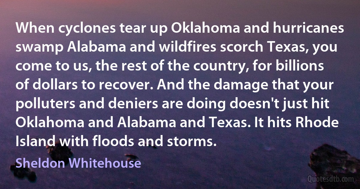 When cyclones tear up Oklahoma and hurricanes swamp Alabama and wildfires scorch Texas, you come to us, the rest of the country, for billions of dollars to recover. And the damage that your polluters and deniers are doing doesn't just hit Oklahoma and Alabama and Texas. It hits Rhode Island with floods and storms. (Sheldon Whitehouse)