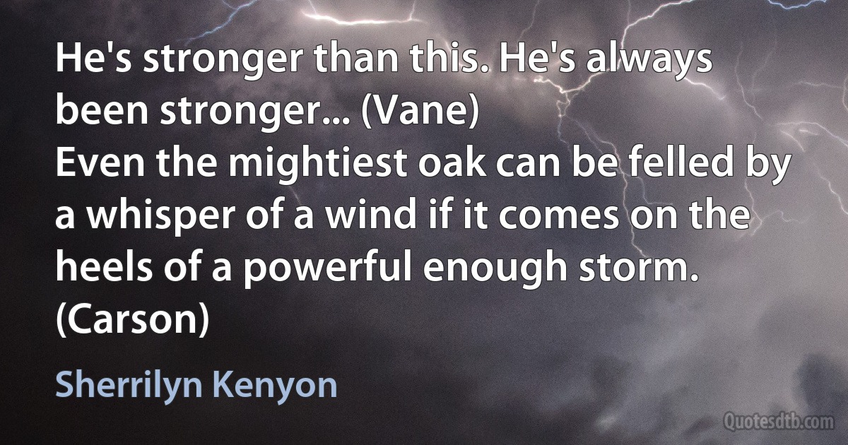 He's stronger than this. He's always been stronger... (Vane)
Even the mightiest oak can be felled by a whisper of a wind if it comes on the heels of a powerful enough storm. (Carson) (Sherrilyn Kenyon)