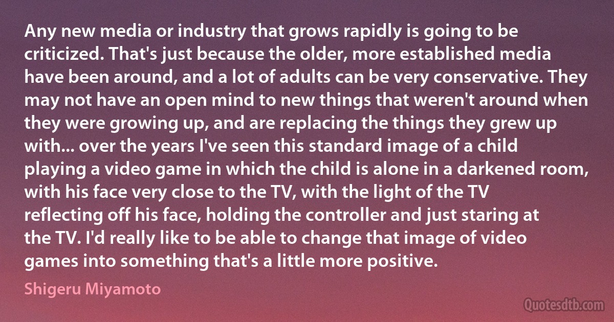 Any new media or industry that grows rapidly is going to be criticized. That's just because the older, more established media have been around, and a lot of adults can be very conservative. They may not have an open mind to new things that weren't around when they were growing up, and are replacing the things they grew up with... over the years I've seen this standard image of a child playing a video game in which the child is alone in a darkened room, with his face very close to the TV, with the light of the TV reflecting off his face, holding the controller and just staring at the TV. I'd really like to be able to change that image of video games into something that's a little more positive. (Shigeru Miyamoto)