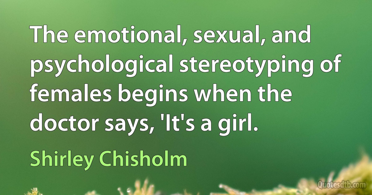 The emotional, sexual, and psychological stereotyping of females begins when the doctor says, 'It's a girl. (Shirley Chisholm)