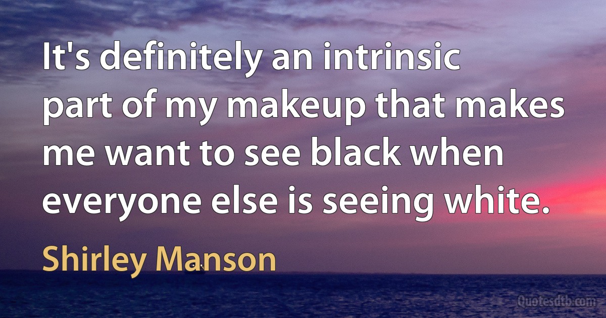 It's definitely an intrinsic part of my makeup that makes me want to see black when everyone else is seeing white. (Shirley Manson)