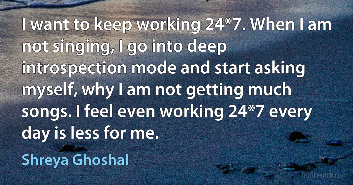 I want to keep working 24*7. When I am not singing, I go into deep introspection mode and start asking myself, why I am not getting much songs. I feel even working 24*7 every day is less for me. (Shreya Ghoshal)