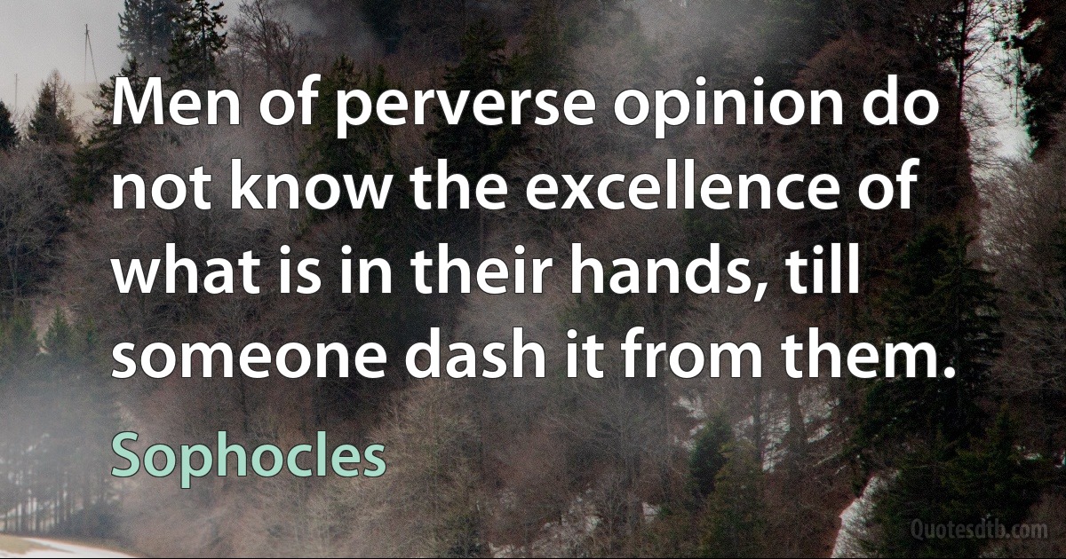 Men of perverse opinion do not know the excellence of what is in their hands, till someone dash it from them. (Sophocles)