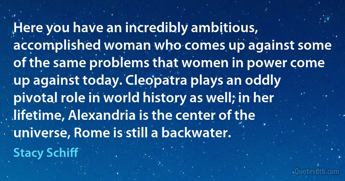 Here you have an incredibly ambitious, accomplished woman who comes up against some of the same problems that women in power come up against today. Cleopatra plays an oddly pivotal role in world history as well; in her lifetime, Alexandria is the center of the universe, Rome is still a backwater. (Stacy Schiff)