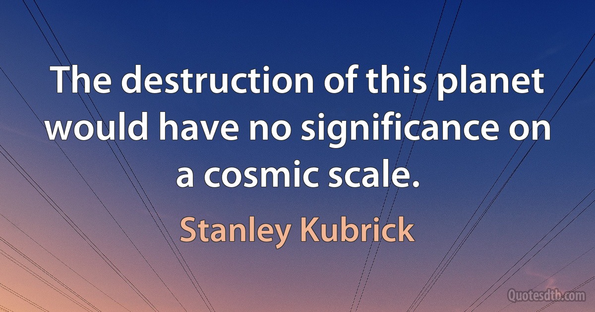 The destruction of this planet would have no significance on a cosmic scale. (Stanley Kubrick)