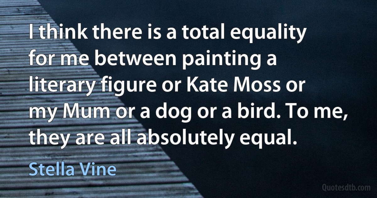 I think there is a total equality for me between painting a literary figure or Kate Moss or my Mum or a dog or a bird. To me, they are all absolutely equal. (Stella Vine)