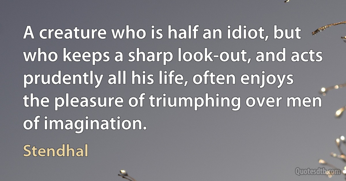 A creature who is half an idiot, but who keeps a sharp look-out, and acts prudently all his life, often enjoys the pleasure of triumphing over men of imagination. (Stendhal)