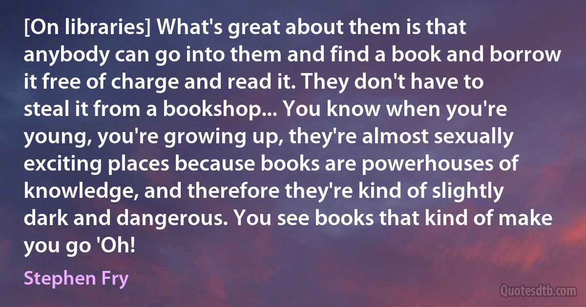 [On libraries] What's great about them is that anybody can go into them and find a book and borrow it free of charge and read it. They don't have to steal it from a bookshop... You know when you're young, you're growing up, they're almost sexually exciting places because books are powerhouses of knowledge, and therefore they're kind of slightly dark and dangerous. You see books that kind of make you go 'Oh! (Stephen Fry)