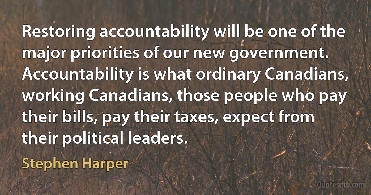 Restoring accountability will be one of the major priorities of our new government. Accountability is what ordinary Canadians, working Canadians, those people who pay their bills, pay their taxes, expect from their political leaders. (Stephen Harper)