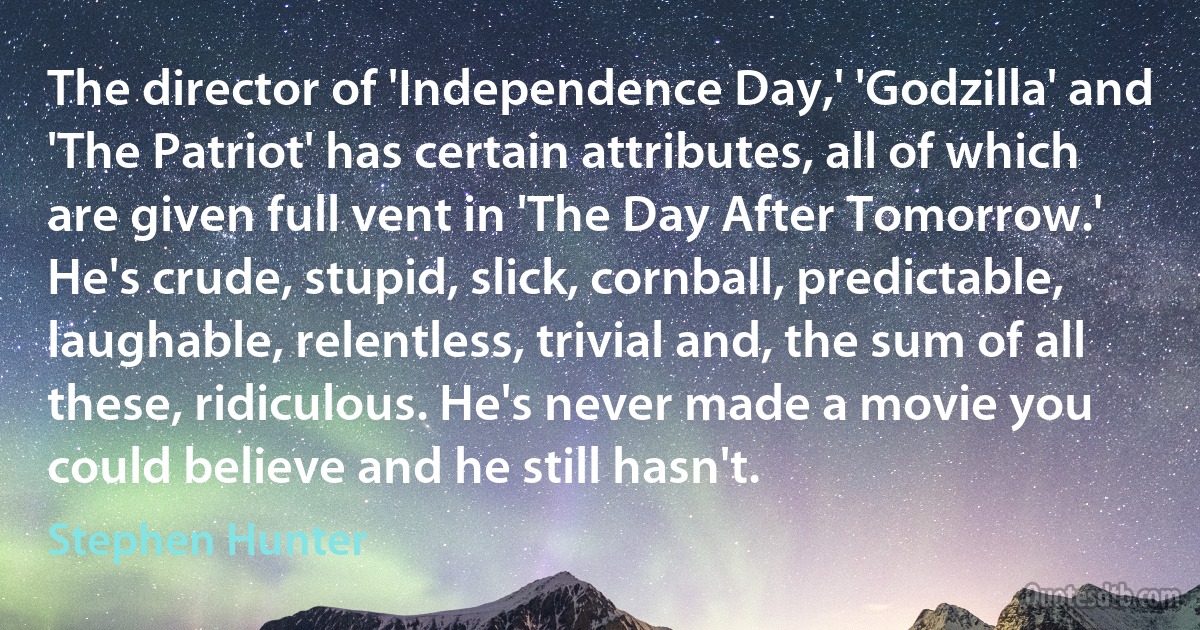 The director of 'Independence Day,' 'Godzilla' and 'The Patriot' has certain attributes, all of which are given full vent in 'The Day After Tomorrow.' He's crude, stupid, slick, cornball, predictable, laughable, relentless, trivial and, the sum of all these, ridiculous. He's never made a movie you could believe and he still hasn't. (Stephen Hunter)