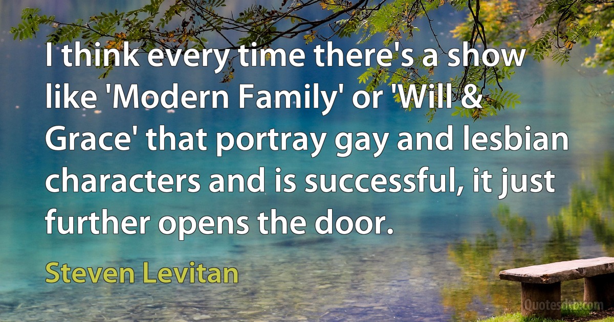 I think every time there's a show like 'Modern Family' or 'Will & Grace' that portray gay and lesbian characters and is successful, it just further opens the door. (Steven Levitan)