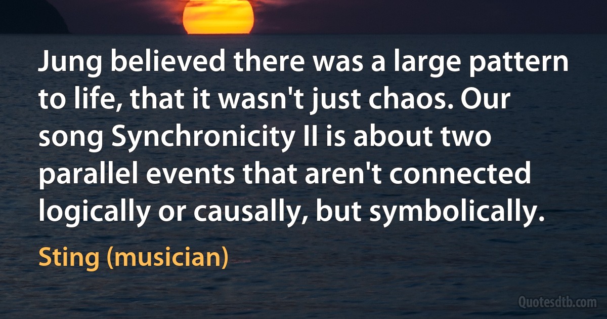 Jung believed there was a large pattern to life, that it wasn't just chaos. Our song Synchronicity II is about two parallel events that aren't connected logically or causally, but symbolically. (Sting (musician))