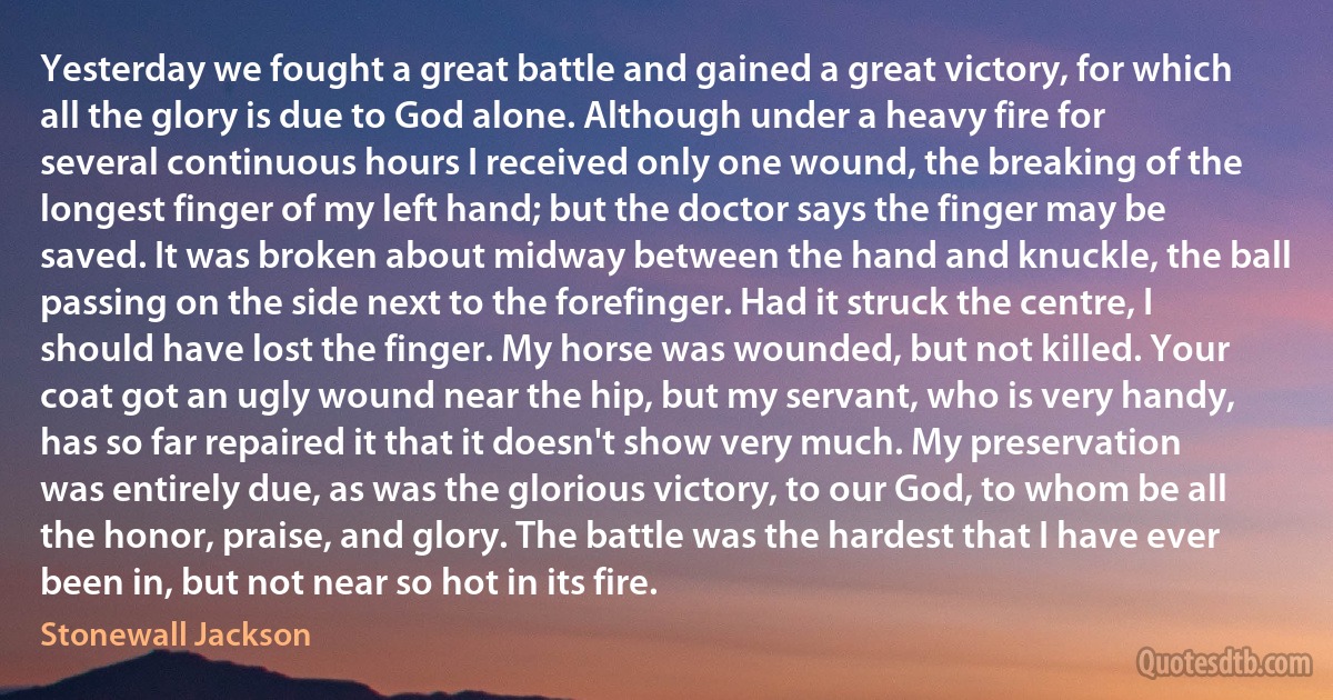 Yesterday we fought a great battle and gained a great victory, for which all the glory is due to God alone. Although under a heavy fire for several continuous hours I received only one wound, the breaking of the longest finger of my left hand; but the doctor says the finger may be saved. It was broken about midway between the hand and knuckle, the ball passing on the side next to the forefinger. Had it struck the centre, I should have lost the finger. My horse was wounded, but not killed. Your coat got an ugly wound near the hip, but my servant, who is very handy, has so far repaired it that it doesn't show very much. My preservation was entirely due, as was the glorious victory, to our God, to whom be all the honor, praise, and glory. The battle was the hardest that I have ever been in, but not near so hot in its fire. (Stonewall Jackson)