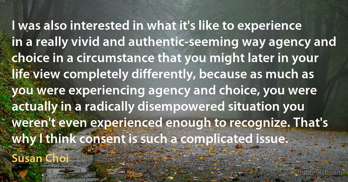 I was also interested in what it's like to experience in a really vivid and authentic-seeming way agency and choice in a circumstance that you might later in your life view completely differently, because as much as you were experiencing agency and choice, you were actually in a radically disempowered situation you weren't even experienced enough to recognize. That's why I think consent is such a complicated issue. (Susan Choi)