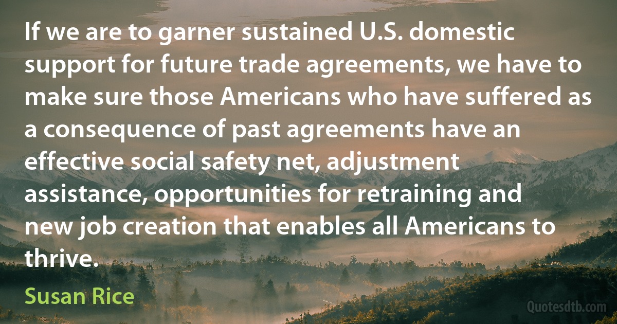 If we are to garner sustained U.S. domestic support for future trade agreements, we have to make sure those Americans who have suffered as a consequence of past agreements have an effective social safety net, adjustment assistance, opportunities for retraining and new job creation that enables all Americans to thrive. (Susan Rice)