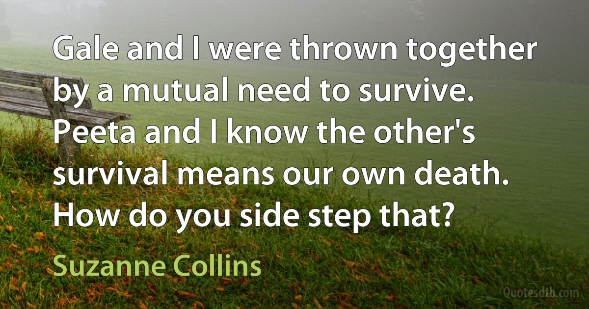 Gale and I were thrown together by a mutual need to survive. Peeta and I know the other's survival means our own death. How do you side step that? (Suzanne Collins)