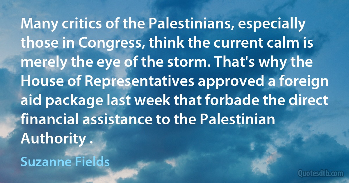 Many critics of the Palestinians, especially those in Congress, think the current calm is merely the eye of the storm. That's why the House of Representatives approved a foreign aid package last week that forbade the direct financial assistance to the Palestinian Authority . (Suzanne Fields)