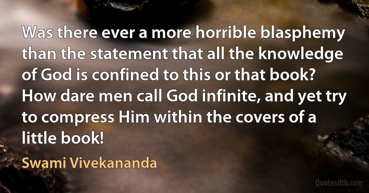 Was there ever a more horrible blasphemy than the statement that all the knowledge of God is confined to this or that book? How dare men call God infinite, and yet try to compress Him within the covers of a little book! (Swami Vivekananda)