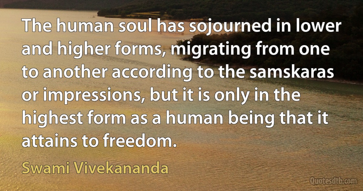 The human soul has sojourned in lower and higher forms, migrating from one to another according to the samskaras or impressions, but it is only in the highest form as a human being that it attains to freedom. (Swami Vivekananda)