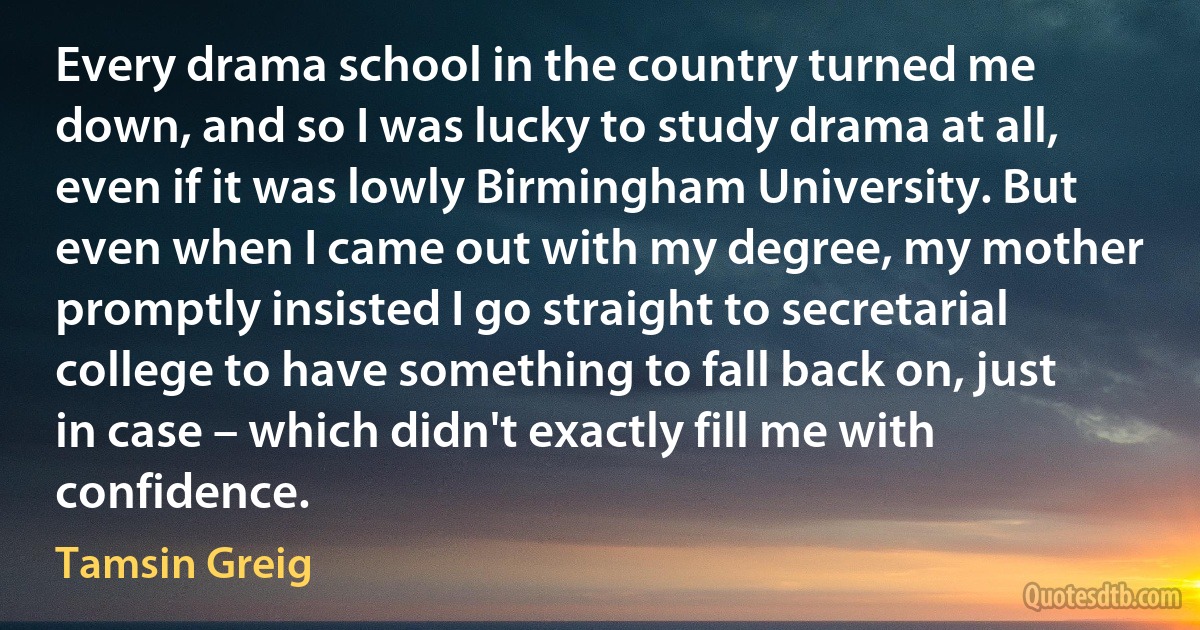 Every drama school in the country turned me down, and so I was lucky to study drama at all, even if it was lowly Birmingham University. But even when I came out with my degree, my mother promptly insisted I go straight to secretarial college to have something to fall back on, just in case – which didn't exactly fill me with confidence. (Tamsin Greig)