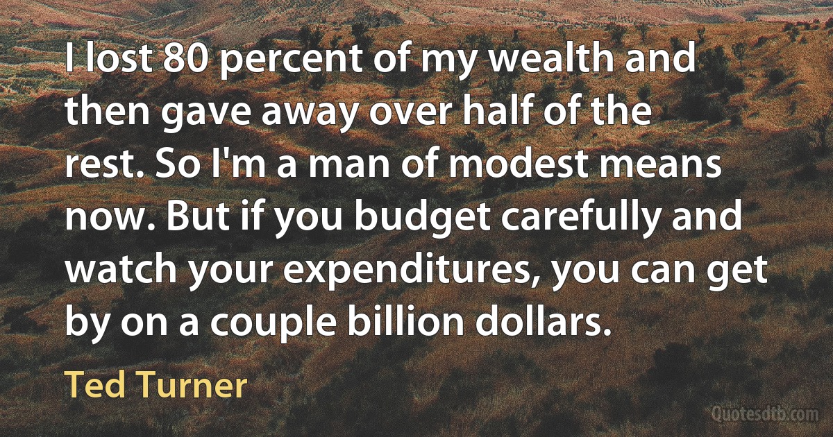 I lost 80 percent of my wealth and then gave away over half of the rest. So I'm a man of modest means now. But if you budget carefully and watch your expenditures, you can get by on a couple billion dollars. (Ted Turner)