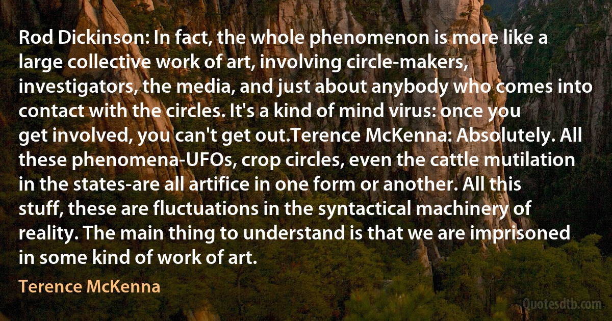 Rod Dickinson: In fact, the whole phenomenon is more like a large collective work of art, involving circle-makers, investigators, the media, and just about anybody who comes into contact with the circles. It's a kind of mind virus: once you get involved, you can't get out.Terence McKenna: Absolutely. All these phenomena-UFOs, crop circles, even the cattle mutilation in the states-are all artifice in one form or another. All this stuff, these are fluctuations in the syntactical machinery of reality. The main thing to understand is that we are imprisoned in some kind of work of art. (Terence McKenna)