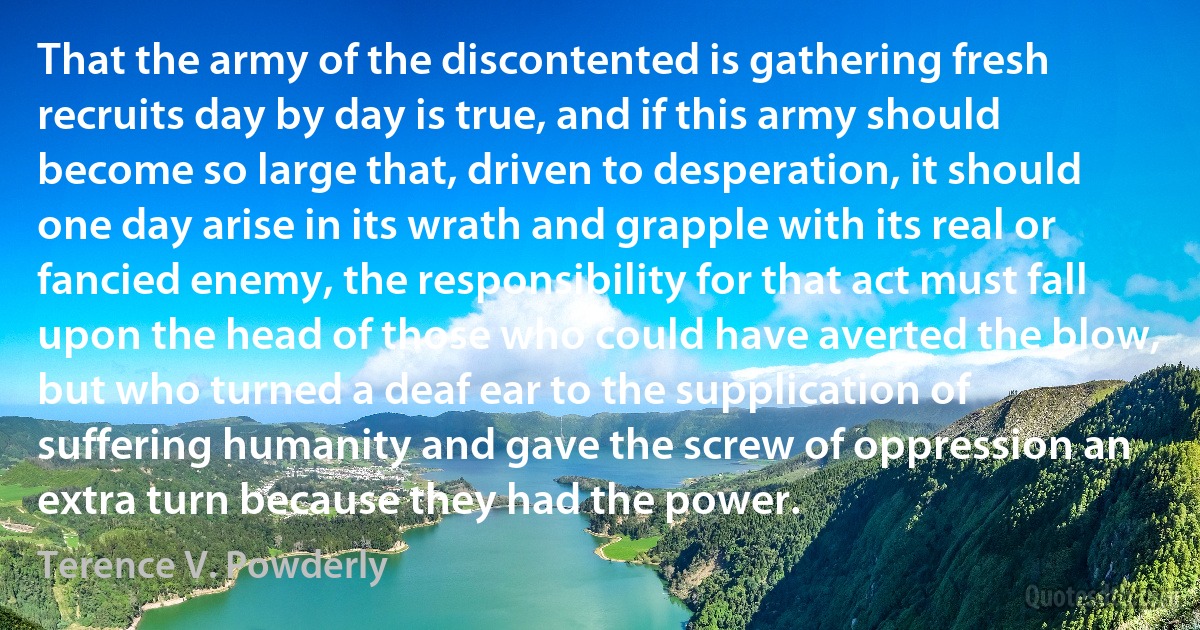 That the army of the discontented is gathering fresh recruits day by day is true, and if this army should become so large that, driven to desperation, it should one day arise in its wrath and grapple with its real or fancied enemy, the responsibility for that act must fall upon the head of those who could have averted the blow, but who turned a deaf ear to the supplication of suffering humanity and gave the screw of oppression an extra turn because they had the power. (Terence V. Powderly)