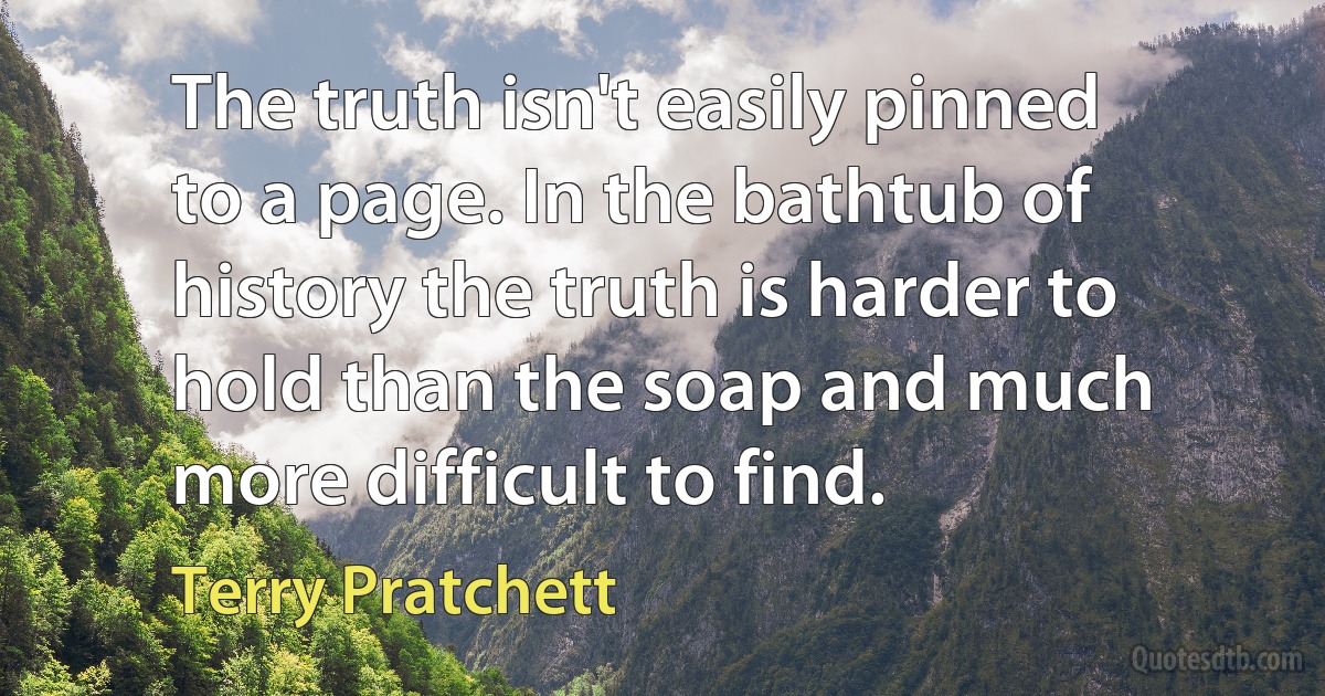 The truth isn't easily pinned to a page. In the bathtub of history the truth is harder to hold than the soap and much more difficult to find. (Terry Pratchett)