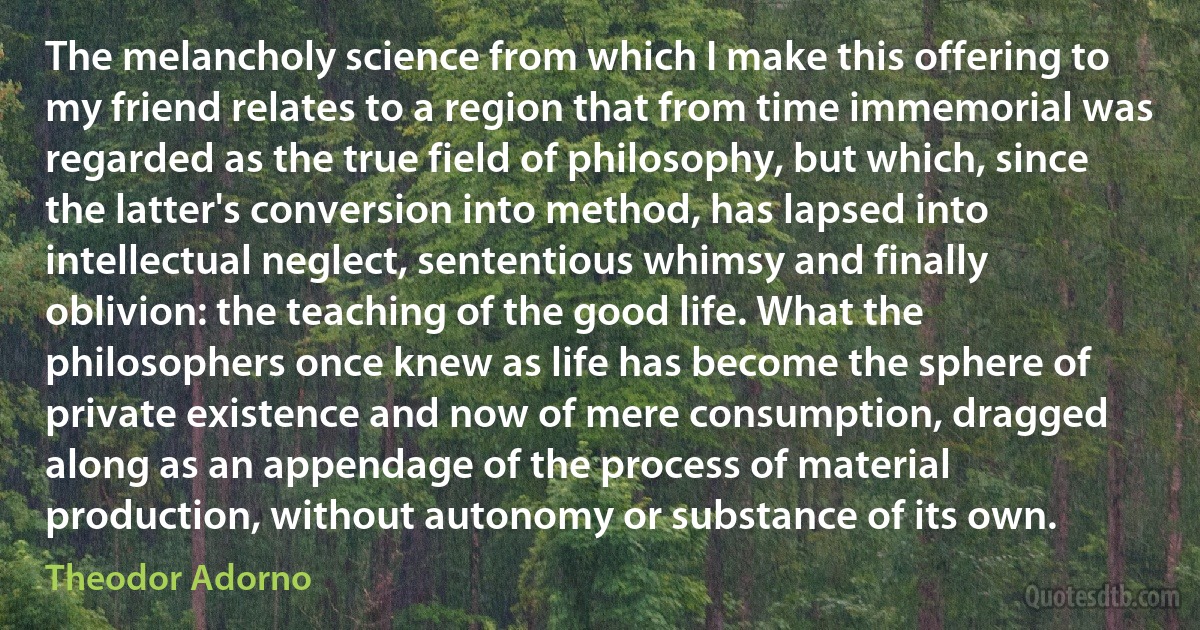 The melancholy science from which I make this offering to my friend relates to a region that from time immemorial was regarded as the true field of philosophy, but which, since the latter's conversion into method, has lapsed into intellectual neglect, sententious whimsy and finally oblivion: the teaching of the good life. What the philosophers once knew as life has become the sphere of private existence and now of mere consumption, dragged along as an appendage of the process of material production, without autonomy or substance of its own. (Theodor Adorno)