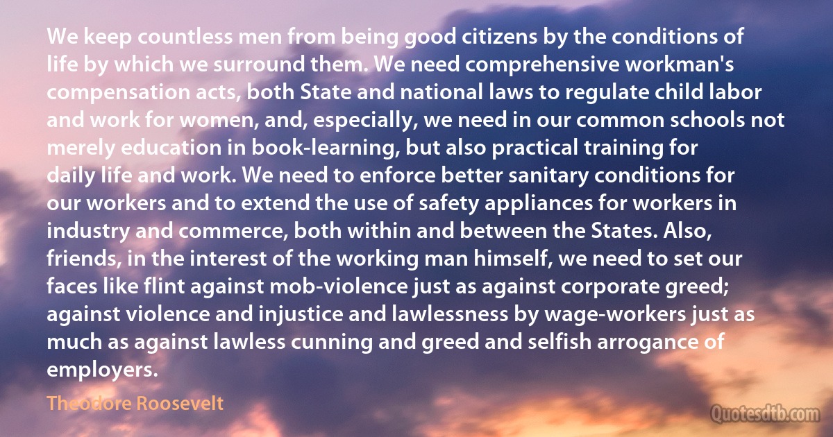 We keep countless men from being good citizens by the conditions of life by which we surround them. We need comprehensive workman's compensation acts, both State and national laws to regulate child labor and work for women, and, especially, we need in our common schools not merely education in book-learning, but also practical training for daily life and work. We need to enforce better sanitary conditions for our workers and to extend the use of safety appliances for workers in industry and commerce, both within and between the States. Also, friends, in the interest of the working man himself, we need to set our faces like flint against mob-violence just as against corporate greed; against violence and injustice and lawlessness by wage-workers just as much as against lawless cunning and greed and selfish arrogance of employers. (Theodore Roosevelt)